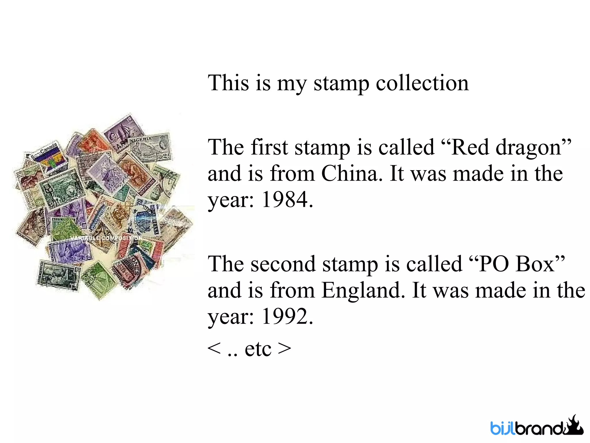 This is my stamp collection The first stamp is called “Red dragon” and is from China. It was made in the year: 1984. The second stamp is called “PO Box” and is from England. It was made in the year: 1992. < .. etc >  