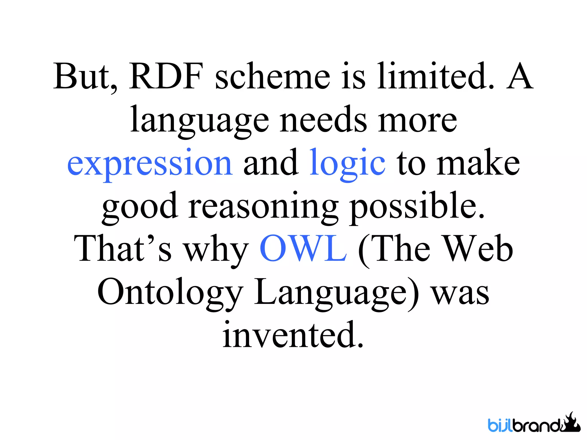 But, RDF scheme is limited. A language needs more  expression  and  logic  to make good reasoning possible. That’s why  OWL  (The Web Ontology Language ) was invented. 