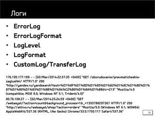15
• ErrorLog
• ErrorLogFormat
• LogLevel
• LogFormat
• CustomLog/TransferLog
176.195.177.189 - - [02/Mar/2014:22:37:35 +0400] "GET /oborudovanie/pnevmaticheskie-
zaglushki/ HTTP/1.0" 200
"http://yandex.ru/yandsearch?text=%D1%8F%D1%8D%D1%85%D1%82%D1%8C%D1%8E%D1%
87%D1%80%D1%83%D1%8B%D1%94%C2%B0%D1%8A%D1%88&lr=213" "Mozilla/4.0
(compatible; MSIE 8.0; Windows NT 5.1; Trident/4.0)"
80.76.108.27 - - [02/Mar/2014:23:24:59 +0400] "GET
/webasyst/?action=count&background_process=1&_=1393788297367 HTTP/1.0" 200
"http://attivo.ru/webasyst/shop/?action=orders" "Mozilla/5.0 (Windows NT 6.1; WOW64)
AppleWebKit/537.36 (KHTML, like Gecko) Chrome/33.0.1750.117 Safari/537.36"
Логи
 