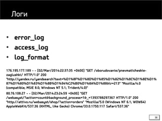 38
• error_log
• access_log
• log_format
176.195.177.189 - - [02/Mar/2014:22:37:35 +0400] "GET /oborudovanie/pnevmaticheskie-
zaglushki/ HTTP/1.0" 200
"http://yandex.ru/yandsearch?text=%D1%8F%D1%8D%D1%85%D1%82%D1%8C%D1%8E%D1%
87%D1%80%D1%83%D1%8B%D1%94%C2%B0%D1%8A%D1%88&lr=213" "Mozilla/4.0
(compatible; MSIE 8.0; Windows NT 5.1; Trident/4.0)"
80.76.108.27 - - [02/Mar/2014:23:24:59 +0400] "GET
/webasyst/?action=count&background_process=1&_=1393788297367 HTTP/1.0" 200
"http://attivo.ru/webasyst/shop/?action=orders" "Mozilla/5.0 (Windows NT 6.1; WOW64)
AppleWebKit/537.36 (KHTML, like Gecko) Chrome/33.0.1750.117 Safari/537.36"
Логи
 