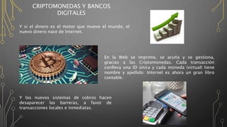CRIPTOMONEDAS Y BANCOS
DIGITALES
Y si el dinero es el motor que mueve el mundo, el
nuevo dinero nace de Internet.
En la Web se imprime, se acuña y se gestiona,
gracias a las Criptomonedas. Cada transacción
conlleva una ID única y cada moneda (virtual) tiene
nombre y apellido: Internet es ahora un gran libro
contable.
Y los nuevos sistemas de cobros hacen
desaparecer las barreras, a favor de
transacciones locales e inmediatas.
 