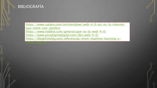 BIBLIOGRAFÍA
https://www.xataka.com/territoriolowi/web-4-0-asi-es-la-internet-
que-viene-con-spoilers
https://www.nobbot.com/general/que-es-la-web-4-0/
https://www.paradigmadigital.com/dev/web-4-0/
https://blogthinkbig.com/diferencias-entre-machine-learning-y-
deep-learning
 
