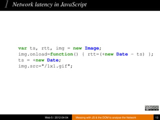 1   Network latency in JavaScript




      var ts, rtt, img = new Image;
      img.onload=function() { rtt=(+new Date - ts) };
      ts = +new Date;
      img.src="/1x1.gif";




                Web-5 / 2012-04-04   Messing with JS & the DOM to analyse the Network   13
 