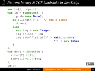2   Network latency & TCP handshake in JavaScript
    var t=[], tcp, rtt;
    var ld = function() {
        t.push(+new Date);
        if(t.length > 2) // run 2 times
          done();
        else {
          var img = new Image;
          img.onload = ld;
          img.src="/1x1.gif?" + Math.random()
                               + ’=’ + new Date;
        }
    };
    var done = function() {
       rtt=t[2]-t[1];
       tcp=t[1]-t[0]-rtt;
    };
    ld();
                Web-5 / 2012-04-04   Messing with JS & the DOM to analyse the Network   17
 