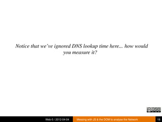 Notice that we’ve ignored DNS lookup time here... how would
                      you measure it?




             Web-5 / 2012-04-04   Messing with JS & the DOM to analyse the Network   18
 