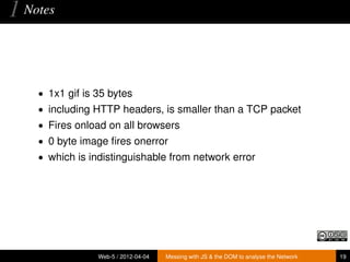 1 Notes


    • 1x1 gif is 35 bytes
    • including HTTP headers, is smaller than a TCP packet
    • Fires onload on all browsers
    • 0 byte image ﬁres onerror
    • which is indistinguishable from network error




                 Web-5 / 2012-04-04   Messing with JS & the DOM to analyse the Network   19
 