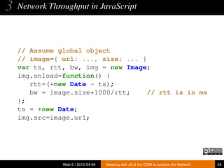 3   Network Throughput in JavaScript




    // Assume global object
    // image={ url: ..., size: ... }
    var ts, rtt, bw, img = new Image;
    img.onload=function() {
       rtt=(+new Date - ts);
       bw = image.size*1000/rtt;     // rtt is in ms
    };
    ts = +new Date;
    img.src=image.url;




                Web-5 / 2012-04-04   Messing with JS & the DOM to analyse the Network   24
 