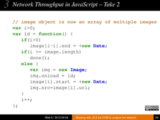 3   Network Throughput in JavaScript – Take 2

    // image object is now an array of multiple images
    var i=0;
    var ld = function() {
       if(i>0)
          image[i-1].end = +new Date;
       if(i >= image.length)
          done();
       else {
          var img = new Image;
          img.onload = ld;
          image[i].start = +new Date;
          img.src=image[i].url;
       }
       i++;
    };

                Web-5 / 2012-04-04   Messing with JS & the DOM to analyse the Network   29
 