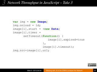 3   Network Throughput in JavaScript – Take 3




       var img = new Image;
       img.onload = ld;
       image[i].start = +new Date;
       image[i].timer =
             setTimeout(function() {
                            image[i].expired=true
                        },
                        image[i].timeout);
       img.src=image[i].url;




                Web-5 / 2012-04-04   Messing with JS & the DOM to analyse the Network   31
 