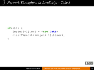 3   Network Throughput in JavaScript – Take 3




    if(i>0) {
       image[i-1].end = +new Date;
       clearTimeout(image[i-1].timer);
    }




                Web-5 / 2012-04-04   Messing with JS & the DOM to analyse the Network   32
 
