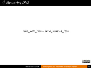4 Measuring DNS



           time_with_dns − time_without_dns




             Web-5 / 2012-04-04   Messing with JS & the DOM to analyse the Network   40
 