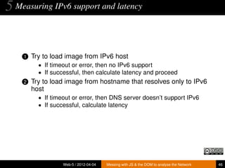 5 Measuring IPv6 support and latency


    1   Try to load image from IPv6 host
          • If timeout or error, then no IPv6 support
          • If successful, then calculate latency and proceed
    2   Try to load image from hostname that resolves only to IPv6
        host
          • If timeout or error, then DNS server doesn’t support IPv6
          • If successful, calculate latency




                   Web-5 / 2012-04-04   Messing with JS & the DOM to analyse the Network   46
 