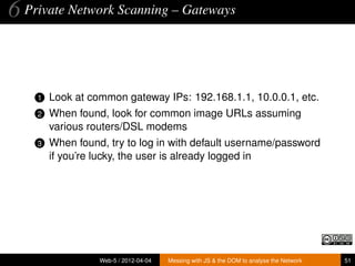 6 Private Network Scanning – Gateways


    1   Look at common gateway IPs: 192.168.1.1, 10.0.0.1, etc.
    2   When found, look for common image URLs assuming
        various routers/DSL modems
    3   When found, try to log in with default username/password
        if you’re lucky, the user is already logged in




                  Web-5 / 2012-04-04   Messing with JS & the DOM to analyse the Network   51
 
