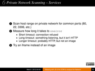 6 Private Network Scanning – Services


    1   Scan host range on private network for common ports (80,
        22, 3306, etc.)
    2   Measure how long it takes to onerror
          • Short timeout: connection refused
          • Long timeout: something listening, but it isn’t HTTP
          • Longer timeout: probably HTTP, but not an image
    3   Try an iframe instead of an image




                   Web-5 / 2012-04-04   Messing with JS & the DOM to analyse the Network   52
 