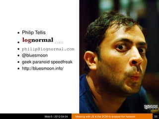 • Philip Tellis

•                    .com
• philip@lognormal.com
• @bluesmoon
• geek paranoid speedfreak
• http://bluesmoon.info/




              Web-5 / 2012-04-04   Messing with JS & the DOM to analyse the Network   55
 