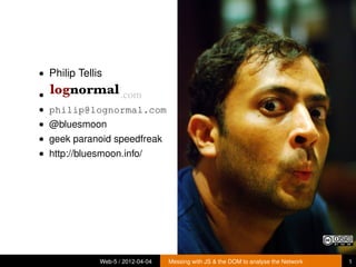 • Philip Tellis

•                    .com
• philip@lognormal.com
• @bluesmoon
• geek paranoid speedfreak
• http://bluesmoon.info/




              Web-5 / 2012-04-04   Messing with JS & the DOM to analyse the Network   1
 