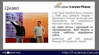 Сайт Stack Overflow було створено
у 2008 році Джефом Етвудом і
Джоелом Спольські як ресурс для
програмістів, які намагаються
вирішити якусь проблему.
Це сервіс питань і відповідей по
програмуванню, який входить в
сотню найбільш відвідуваних
сайтів.
Щомісяця цей сайт відвідує
близько 50 мільйонів людей.
 