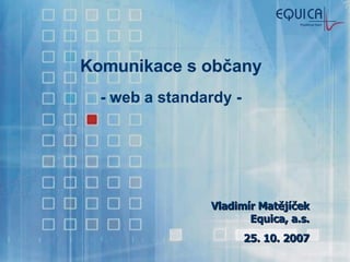 Komunikace s občany - web a standardy - Vladimír Matějíček Equica, a.s. 25. 10. 2007 