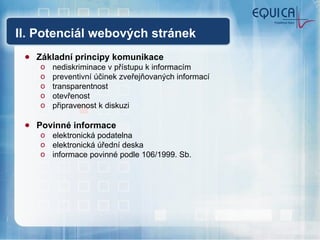 II. Potenciál webových stránek Základní principy komunikace nediskriminace v přístupu k informacím preventivní účinek zveřejňovaných informací transparentnost otevřenost připravenost k diskuzi Povinné informace elektronická podatelna elektronická úřední deska informace povinné podle 106/1999. Sb. 