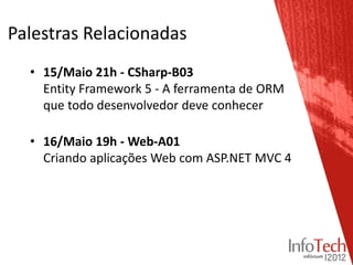 Palestras Relacionadas
  • 15/Maio 21h - CSharp-B03
    Entity Framework 5 - A ferramenta de ORM
    que todo desenvolvedor deve conhecer

  • 16/Maio 19h - Web-A01
    Criando aplicações Web com ASP.NET MVC 4
 