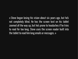 « Steve began losing his vision about six years ago, but he’s
not completely blind. He has the screen text on his tablet
zoomed all the way up, but he’s prone to headaches if he tries
to read for too long. Steve uses the screen reader built into
the tablet to read him long emails or messages. »
 