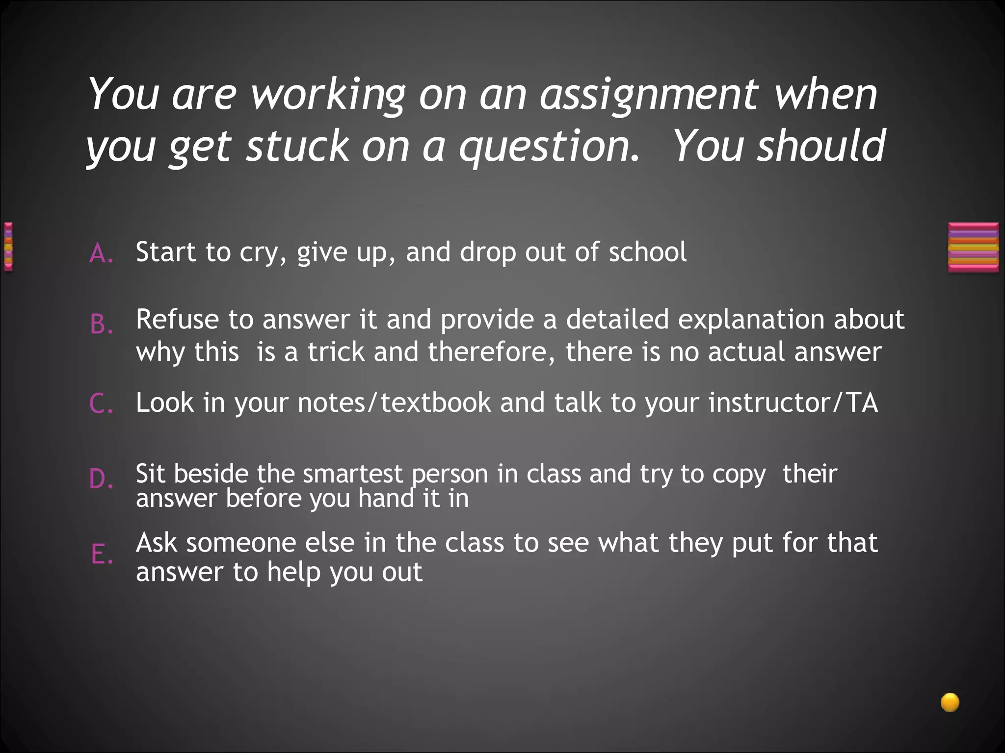 You are working on an assignment when you get stuck on a question.  You should Start to cry, give up, and drop out of school Sit beside the smartest person in class and try to copy  their answer before you hand it in Ask someone else in the class to see what they put for that answer to help you out Refuse to answer it and provide a detailed explanation about why this  is a trick and therefore, there is no actual answer Look in your notes/textbook and talk to your instructor/TA 
