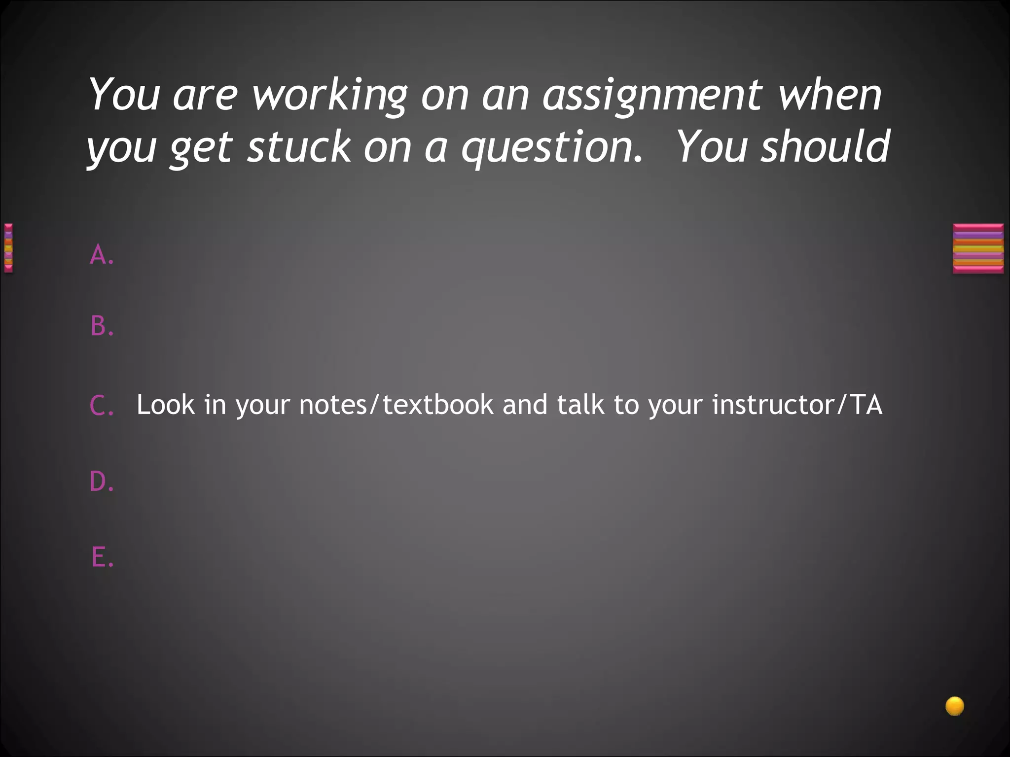 You are working on an assignment when you get stuck on a question.  You should Look in your notes/textbook and talk to your instructor/TA 
