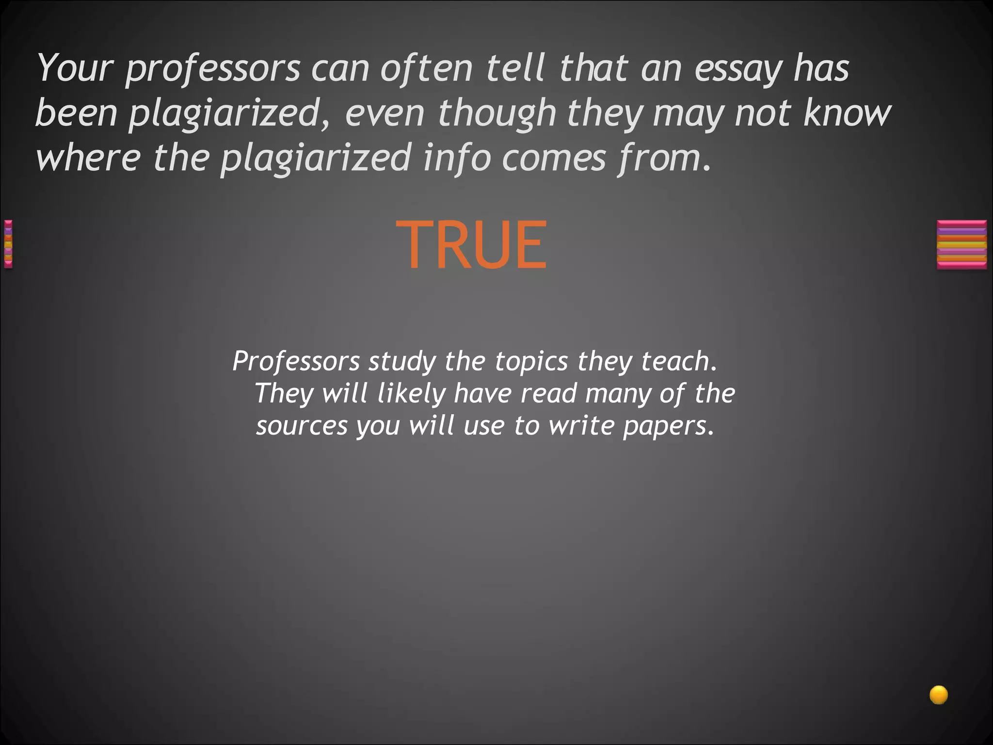 Your professors can often tell that an essay has been plagiarized, even though they may not know where the plagiarized info comes from. TRUE Professors study the topics they teach. They will likely have read many of the sources you will use to write papers.  