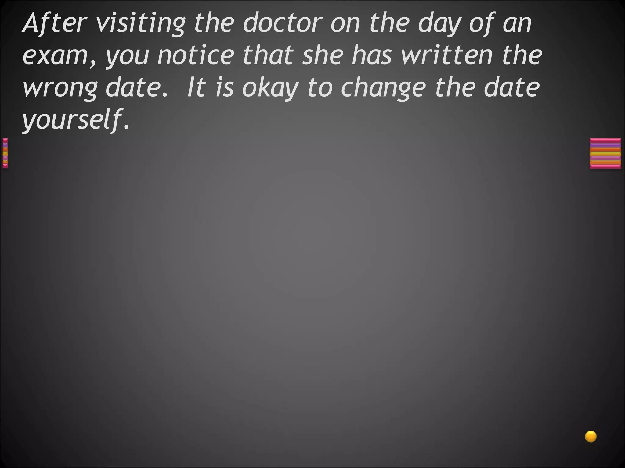 After visiting the doctor on the day of an exam, you notice that she has written the wrong date.  It is okay to change the date yourself.  