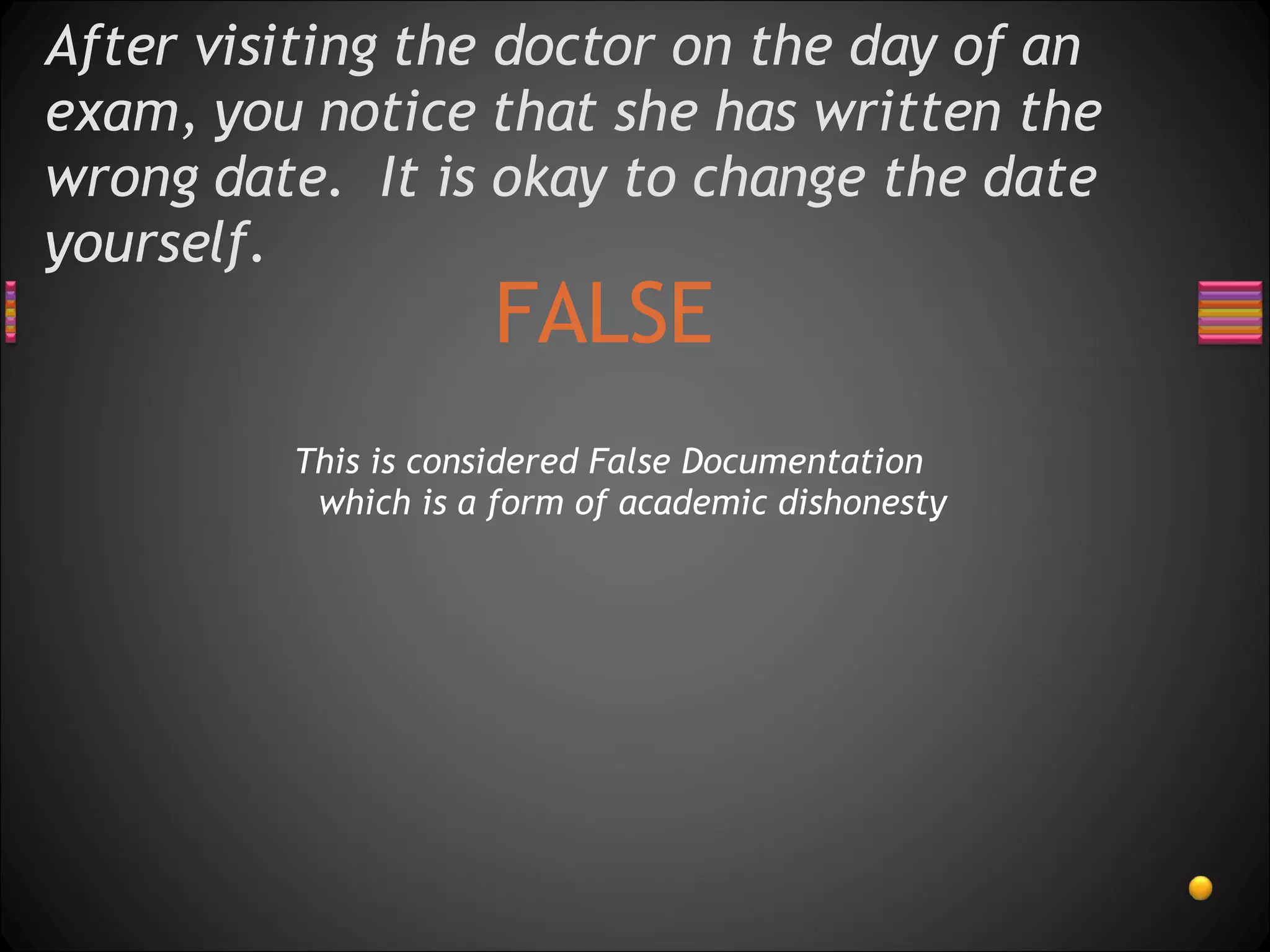 After visiting the doctor on the day of an exam, you notice that she has written the wrong date.  It is okay to change the date yourself.  FALSE This is considered False Documentation which is a form of academic dishonesty 