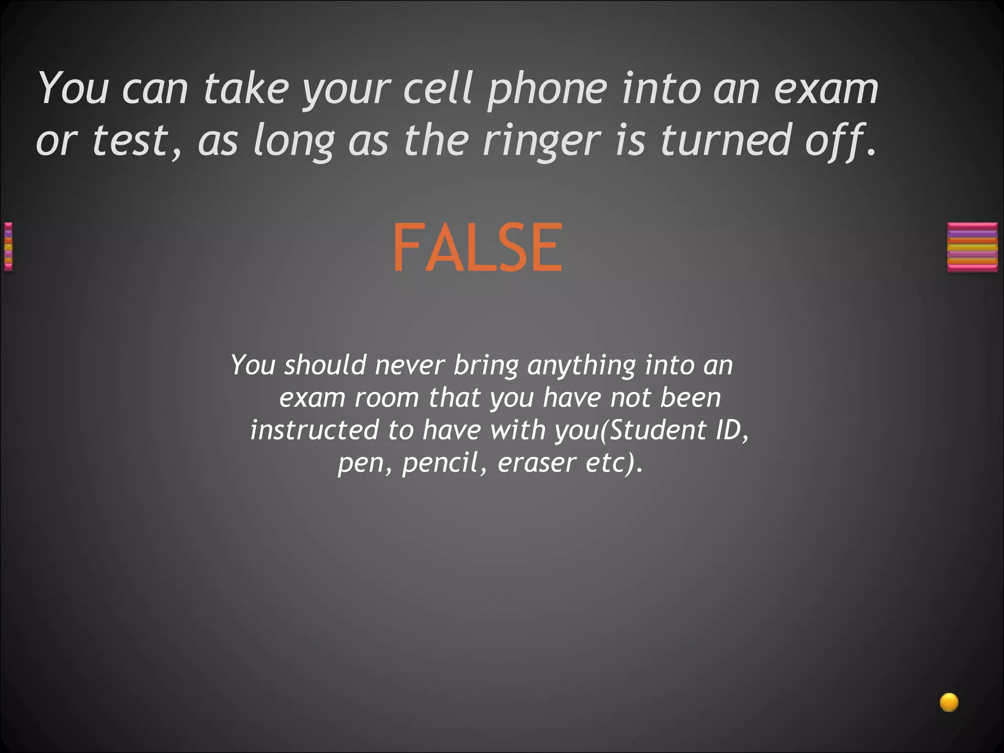 You can take your cell phone into an exam or test, as long as the ringer is turned off.  FALSE You should never bring anything into an exam room that you have not been instructed to have with you(Student ID, pen, pencil, eraser etc).  