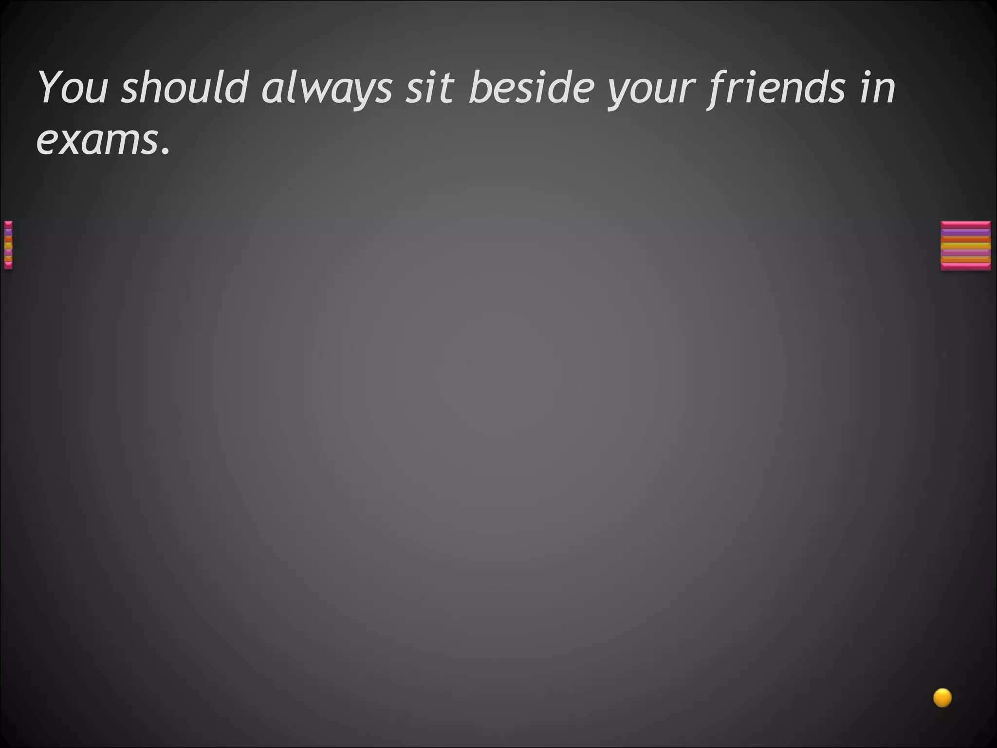 You should always sit beside your friends in exams. 