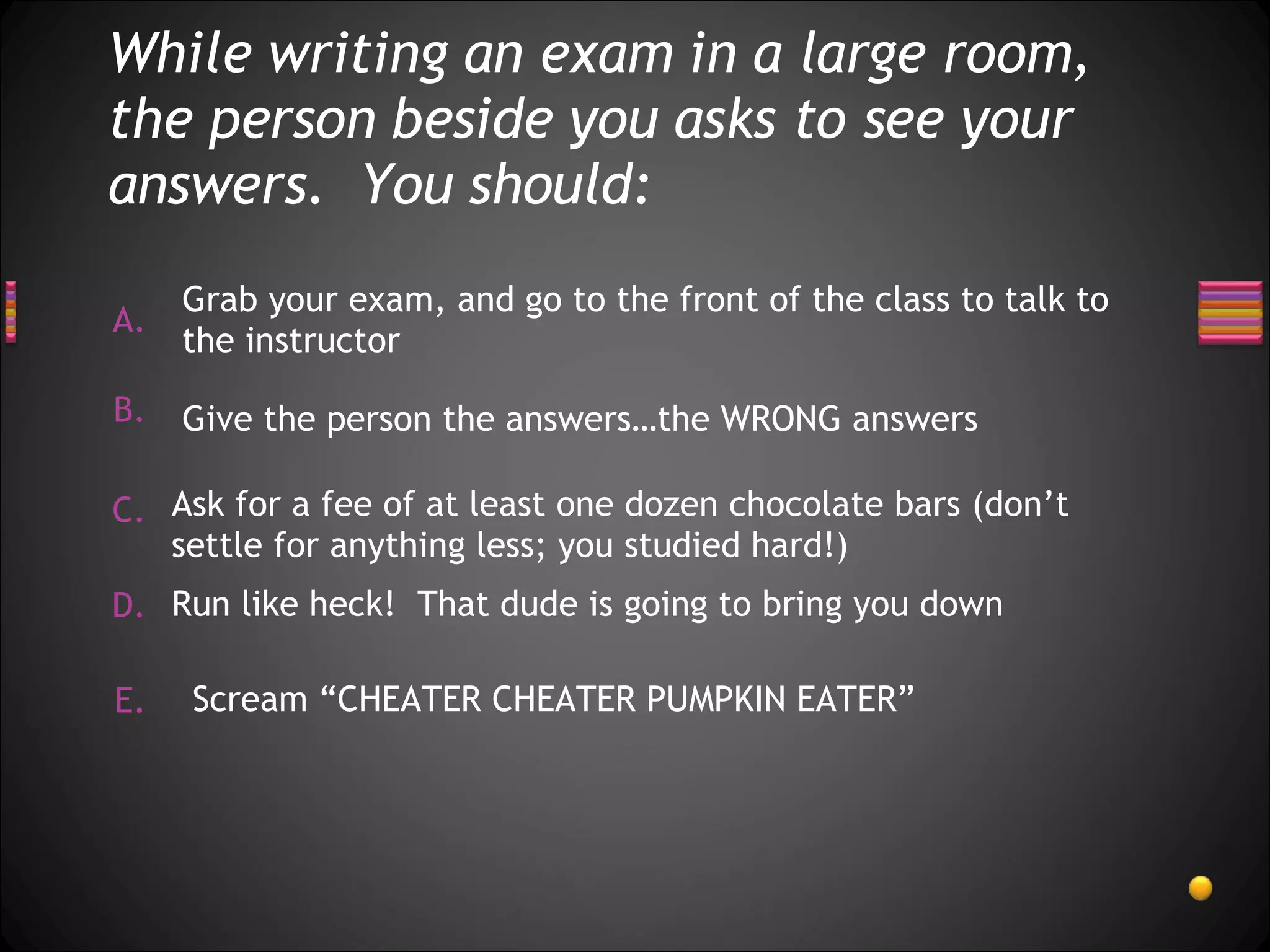 While writing an exam in a large room, the person beside you asks to see your answers.  You should: Scream “CHEATER CHEATER PUMPKIN EATER” Run like heck!  That dude is going to bring you down Ask for a fee of at least one dozen chocolate bars (don’t settle for anything less; you studied hard!) Give the person the answers…the WRONG answers Grab your exam, and go to the front of the class to talk to the instructor 