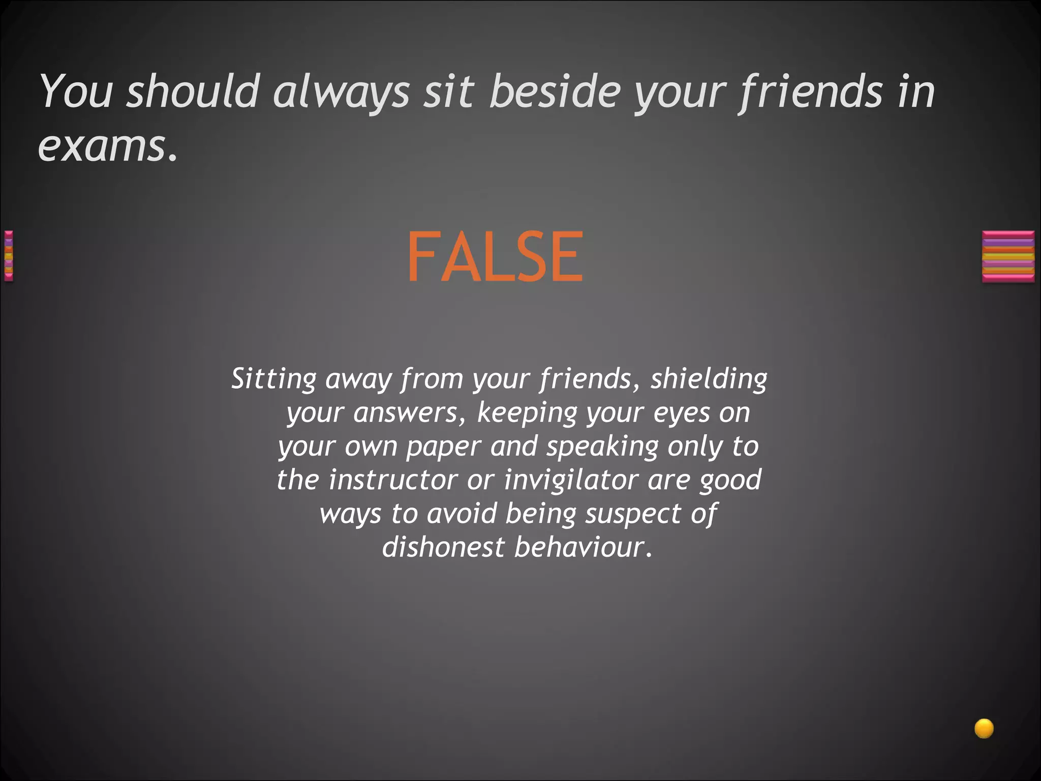 You should always sit beside your friends in exams. FALSE Sitting away from your friends, shielding your answers, keeping your eyes on your own paper and speaking only to the instructor or invigilator are good ways to avoid being suspect of dishonest behaviour. 