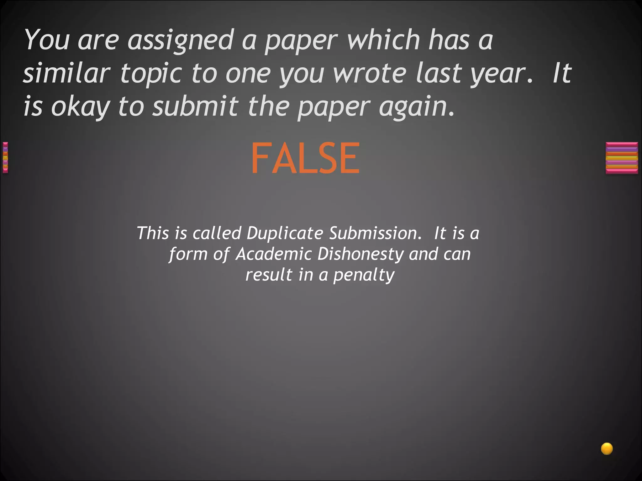 You are assigned a paper which has a similar topic to one you wrote last year.  It is okay to submit the paper again. FALSE This is called Duplicate Submission.  It is a form of Academic Dishonesty and can result in a penalty 