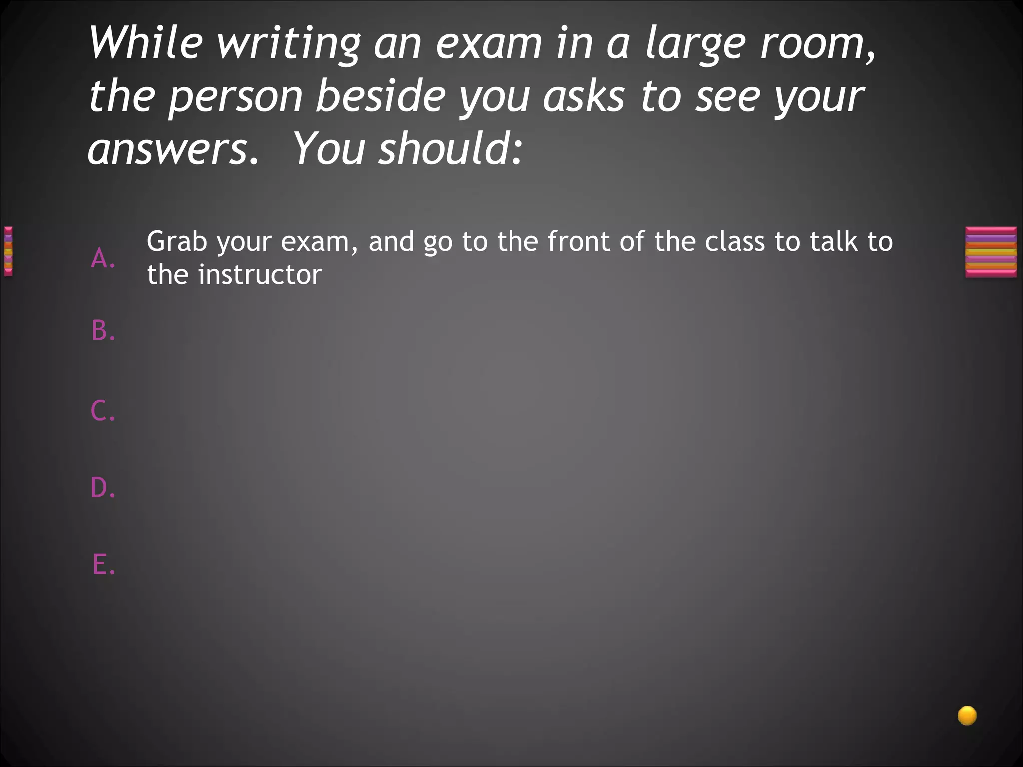 While writing an exam in a large room, the person beside you asks to see your answers.  You should: Grab your exam, and go to the front of the class to talk to the instructor 