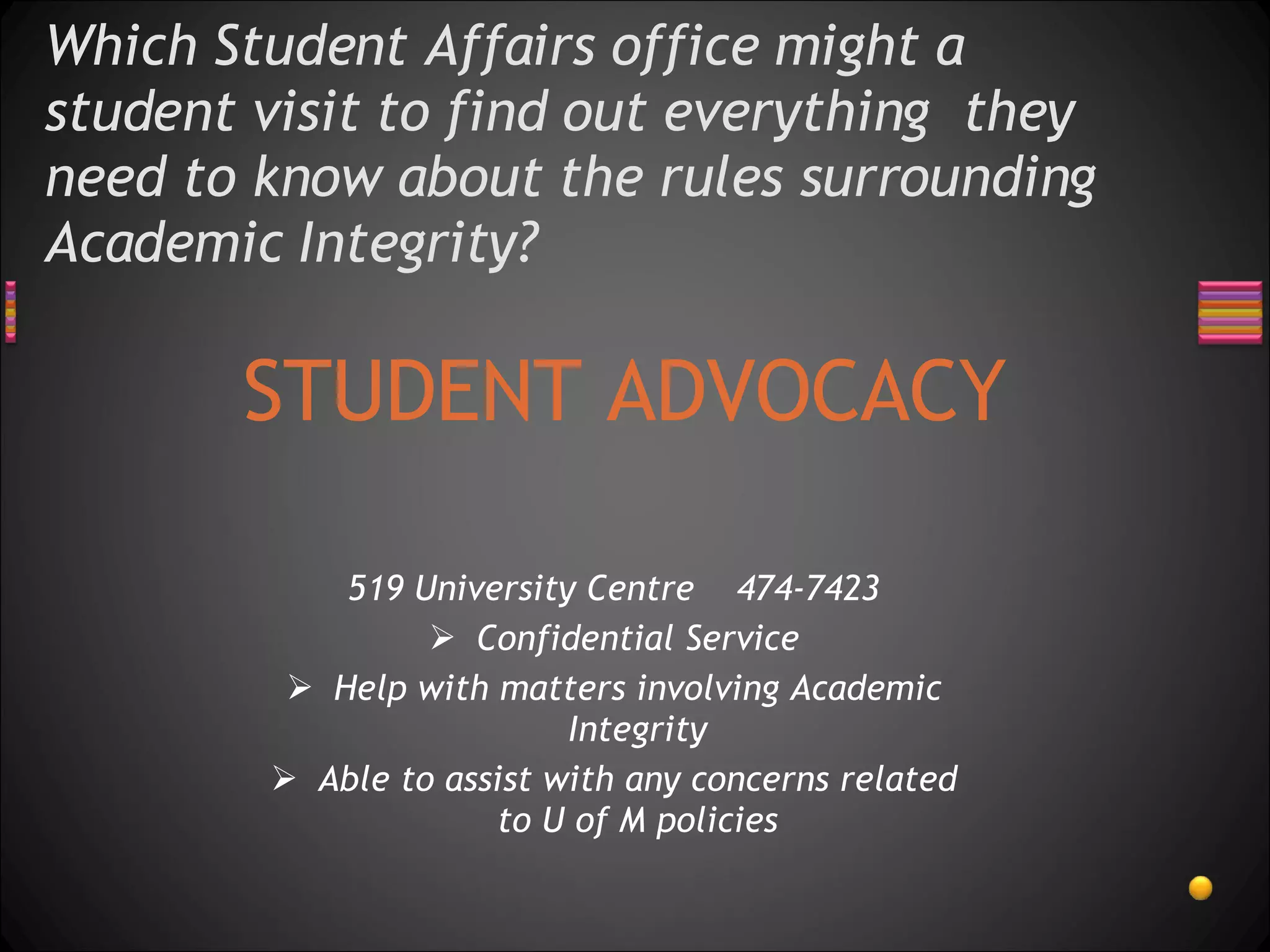 Which Student Affairs office might a student visit to find out everything  they need to know about the rules surrounding Academic Integrity?  STUDENT ADVOCACY 519 University Centre  474-7423 Confidential Service Help with matters involving Academic Integrity Able to assist with any concerns related to U of M policies 