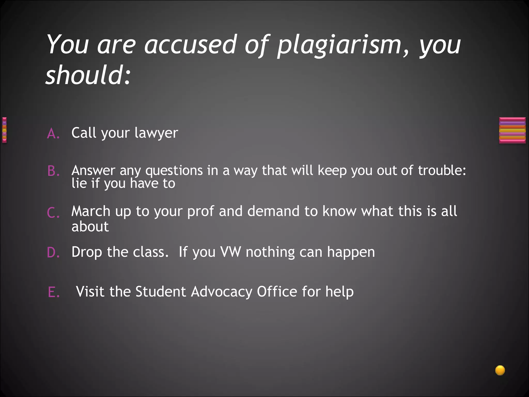 You are accused of plagiarism, you should: Call your lawyer  Drop the class.  If you VW nothing can happen  March up to your prof and demand to know what this is all about Answer any questions in a way that will keep you out of trouble: lie if you have to Visit the Student Advocacy Office for help 