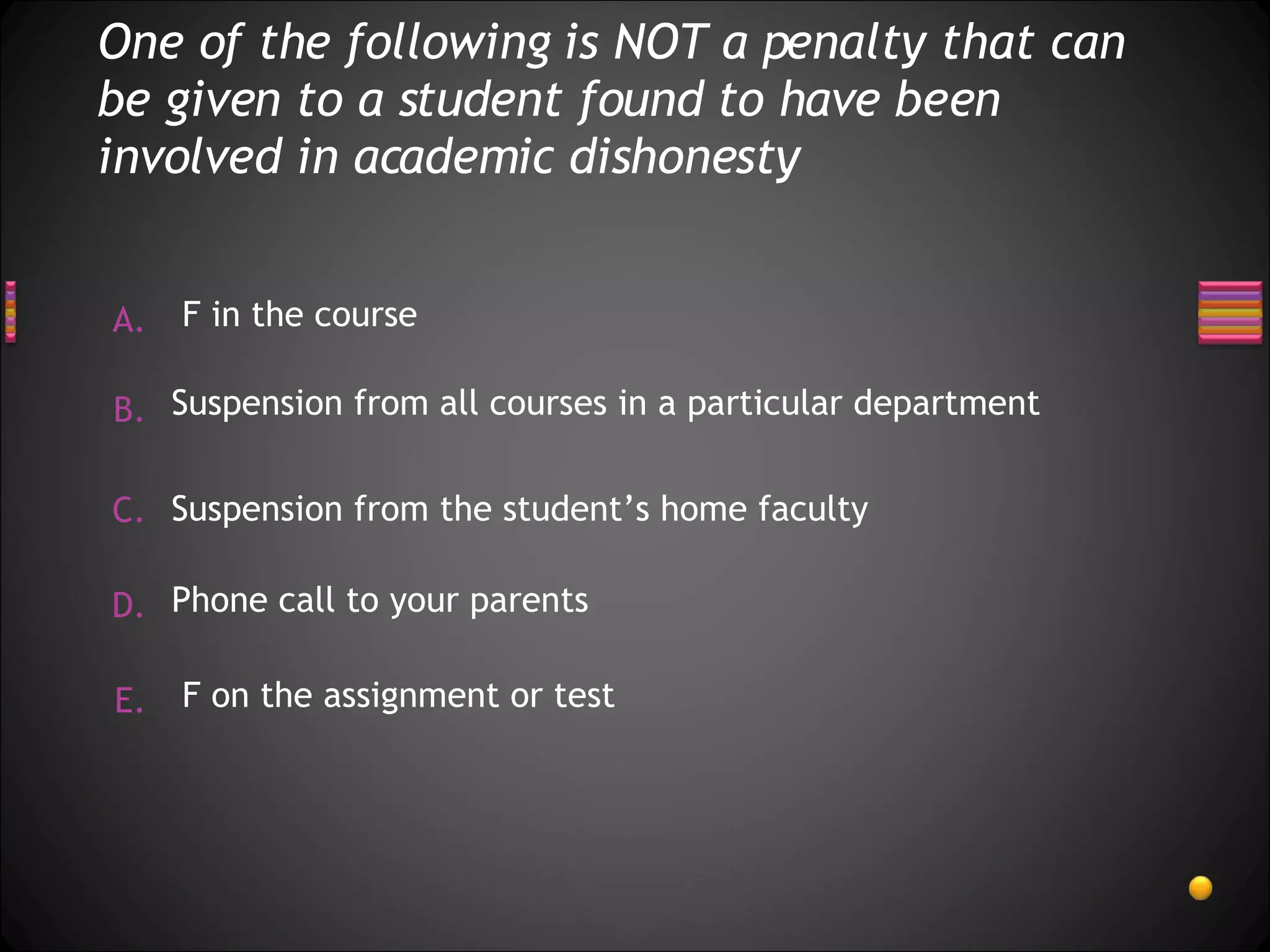 One of the following is NOT a penalty that can be given to a student found to have been involved in academic dishonesty F on the assignment or test Suspension from all courses in a particular department Suspension from the student’s home faculty  F in the course Phone call to your parents 