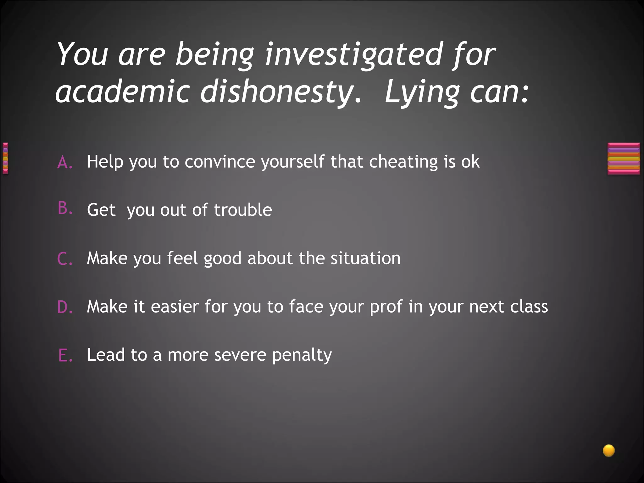 You are being investigated for academic dishonesty.  Lying can: Help you to convince yourself that cheating is ok  Make it easier for you to face your prof in your next class Make you feel good about the situation  Get  you out of trouble Lead to a more severe penalty 
