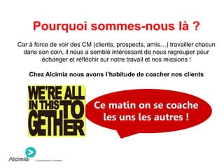 Pourquoi sommes-nous là ?
Car à force de voir des CM (clients, prospects, amis…) travailler chacun
dans son coin, il nous a semblé intéressant de nous regrouper pour
échanger et réfléchir sur notre travail et nos missions !
Chez Alcimia nous avons l’habitude de coacher nos clients
Ce matin on se coache
les uns les autres !
 