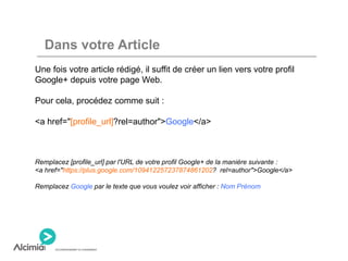 Dans votre Article
Une fois votre article rédigé, il suffit de créer un lien vers votre profil
Google+ depuis votre page Web.
Pour cela, procédez comme suit :
<a href="[profile_url]?rel=author">Google</a>
Remplacez [profile_url] par l'URL de votre profil Google+ de la manière suivante :
<a href="https://plus.google.com/109412257237874861202? rel=author">Google</a>
Remplacez Google par le texte que vous voulez voir afficher : Nom Prénom
 