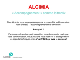 ALCIMIA
« Accompagnement » comme leitmotiv
Chez Alcimia, nous ne proposons pas de la presta CM « clé en main »,
notre créneau : l’accompagnement et la formation !
Pourquoi ?
Parce que même si on peut vous aider, vous devez rester maître de
votre communication. Nous pouvons vous aider sur la stratégie et sur
les aspects techniques, mais c’est VOUS qui avez le contenu !
 