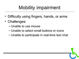 Mobility impairment Difficulty using fingers, hands, or arms Challenges: Unable to use mouse Unable to select small buttons or icons Unable to participate in real-time text chat 