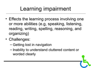 Learning impairment Effects the learning process involving one or more abilities (e.g, speaking, listening, reading, writing, spelling, reasoning, and organizing) Challenges: Getting lost in navigation Inability to understand cluttered content or worded clearly 