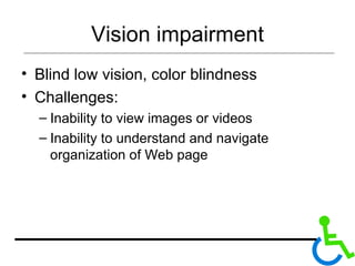Vision impairment Blind low vision, color blindness Challenges: Inability to view images or videos Inability to understand and navigate organization of Web page 