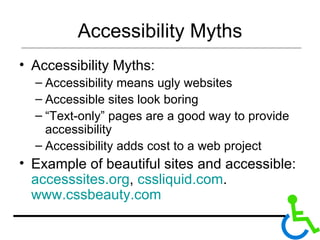 Accessibility Myths Accessibility Myths: Accessibility means ugly websites Accessible sites look boring “ Text-only” pages are a good way to provide accessibility Accessibility adds cost to a web project Example of beautiful sites and accessible:  accesssites.org ,  cssliquid.com .  www.cssbeauty.com   