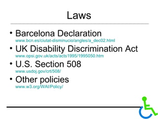 Laws Barcelona Declaration  www.bcn.es/ciutat-disminucio/angles/a_dec02.html UK Disability Discrimination Act   www.opsi.gov.uk/acts/acts1995/1995050.htm  U.S. Section 508   www.usdoj.gov/crt/508/ Other policies www.w3.org/WAI/Policy/ 