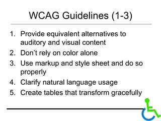 WCAG Guidelines (1-3) Provide equivalent alternatives to auditory and visual content Don’t rely on color alone Use markup and style sheet and do so properly  Clarify natural language usage Create tables that transform gracefully 