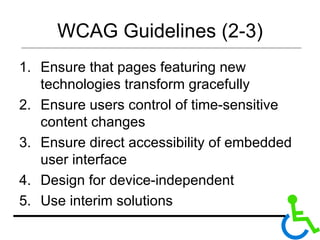 WCAG Guidelines (2-3) Ensure that pages featuring new technologies transform gracefully Ensure users control of time-sensitive content changes Ensure direct accessibility of embedded user interface Design for device-independent Use interim solutions 